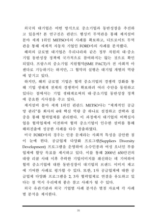 35
외국의 대기업은 어떤 방식으로 중소기업과 동반성장을 추진하
고 있을까? 본 연구진은 핀란드 헬싱키 무역관을 통해 제지설비
분야 세계 1위인 METSO사의 사례를 확보하고, 디트로이트 무역
관을 통해 세계적 자동차 기업인 FORD사의 사례를 분석했다.
해외의 글로벌 대기업은 우리나라와 같은 정부 차원의 대·중소
기업 동반성장 정책에 국가적으로 참여하지는 않는 것으로 확인
되었다. 프랑스의 중소기업 지원협약(SME PACT)가 전 사회적 아
젠다로 기능하기는 하지만, 그 협약의 실행은 대기업 개별의 역랑
에 맡기고 있다.
하지만, 해외 글로벌 기업은 협력 중소기업의 경쟁력 강화를 통
해 기업 생태계 전체의 경쟁력이 확보하려 여러 수단을 동원하고
있다는 점에서는 기업 생태계로써의 대·중소기업 동반성장 정책
에 중요한 시사점을 주고 있다.
제지설비 분야 세계 1위인 핀란드 METSO사는 “체계적인 공급
망 관리”를 회사의 4대 핵심 역량 중 하나로 설정하고 선택과 집
중을 통해 협력업체를 관리한다. 이 과정에서 대기업의 비핵십사
업을 협력업체에 이전하여 협력 중소기업이 인수한 설비를 통해
해외진출에 성공한 사례를 다수 창출하였다.
미국 FORD사의 경우는 인종 문제라는 사회적 특성을 감안한 점
이 눈에 띈다. 공급업체 다양화 프로그램(Suppliers Diversity
Development) 프로그램을 운영하여 소수인종과 여성 오너인 부품
업체에 할당 목표를 제시하고 있다. 이를 통해 2000년 650만건의
대량 리콜 사태 이후 추락한 기업이미지를 쇄신하는 데 기여하여
협력 중소기업에 대한 동반성장이 대기업의 브랜드 이미지 제고
에 기여한 사례로 평가할 수 있다. 또한, 1차 공급업체에 대한 공
급업체 다양화 프로그램을 2, 3차 협력업체로 연결을 유도하고 있
다는 점 역시 우리에게 좋은 참고 사례가 될 수 있다.
외국 유관기관과 외국 기업별 사례 분석은 별첨 자료에 각 사례
별 분석을 제시한다.
 