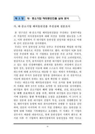 36
제 3 장 대·중소기업 해외동반진출 실태 분석
가. 대·중소기업 해외동반진출 추진실태 설문조사
본 연구진은 대·중소기업 해외동반진출을 추진하는 경제주체들
의 직접적인 의사결정과정에 대해 의견을 청취할 필요성을 느끼
고, 이와 관련하여 각 대기업의 동반성장 담당자를 대상으로 아래
와 같이 설문조사를 실시하였다.
우리는 먼저 동반성장 조직을 갖추고 추진체계를 확립한 대기업
담당자를 대상으로 의견을 청취하기로 했다. 대기업이 9.29 동반
성장 추진대책 발표 각 기업별로 동반성장 추진 조직을 꾸려서,
가시적인 추진 주체가 존재하고 있다는 점이 우선 고려되었지만,
현실적으로 인적, 물적자원이 풍부한 대기업이 동반성장을 선도하
고 있는 점을 인정해야했다. 관계자를 접촉하는 과정에서 중소기
업의 경우, 동반성장 이슈에 대해 스스로가 어떤 식으로 대응해야
하는지에 대해 조직적으로 대응할 수 있는 체계가 부족하였고, 대
기업 관련 부서가 동반성장 업무를 겸하다보니 좀 더 전문적으로
이슈에 대응하지 못하는 점도 쉽게 확인할 수 있었다.
우리는 대중소기업 해외동반진출의 사전 조사를 통해 동반진출
의 사례를 대략 3가지 모델로 요약한 뒤 설문조사를 실시하였다.
대기업과 협력 중소기업의 해외 공동 마케팅, 건설, IT프로젝트
등 대형 프로젝트의 공동 수주, 해외에 대기업과 중소기업이 동
시에 진출하는 동반 투자진출로 모델을 표준화했다. 이 3가지 모
델은 설문에 응한 대기업의 산업적 특성, 글로벌 경쟁환경의 양
상, 해외시장의 동향에 따라 취사선택하여 진행할 수 있음을 감안
하여, 설문의 마지막에 각 사가 직접 진행하고 있는 동반진출 모
델에 대해 사례를 기록해달라고 요청했다. 이 사례는 각 기업의
실무자가 제출한 내용이므로, 현재 동반성장이 사회적 화두로 제
시된 이후 각 기업에서 해외시장에서의 동반성장을 어떤 식으로
 