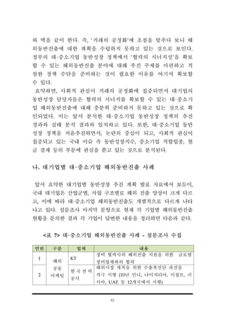 42
연번 구분 업체 내용
1
해외
공동
마케팅
KT
장비 협력사의 해외진출 지원을 위한 글로벌
장비업체와의 협력
2
한 국 전 력
공사
해외시장 개척을 위한 수출촉진단 파견을
적극 시행 (10년 인니, 나이지리아, 이집트, 러
시아, UAE 등 12개국에서 시행)
와 맥을 같이 한다. 즉, ‘거래의 공정화’에 초점을 맞추다 보니 해
외동반진출에 대한 계획을 수립하지 못하고 있는 것으로 보인다.
정부의 대·중소기업 동반성장 정책에서 ‘협력의 시너지성’을 확보
할 수 있는 해외동반진출 분야에 대해 추진 주체를 마련하고 적
절한 정책 수단을 준비하는 것이 필요한 이유를 여기서 확보할
수 있다.
요약하면, 사회적 관심이 거래의 공정화에 집중되면서 대기업의
동반성장 담당자들은 협력의 시너지를 확보할 수 있는 대·중소기
업 해외동반진출에 대해 충분히 준비하지 못하고 있는 것으로 확
인되었다. 이는 앞서 분석한 대·중소기업 동반성장 정책의 추진
경과와 실태 분석 결과와 일치하고 있다. 또한, 대·중소기업 동반
성장 정책을 처음추진하면서, 논란의 중심이 되고, 사회적 관심이
집중되고 있는 국내 이슈 즉 동반성장지수, 중소기업 적합업종, 현
금 결재 등의 부문에 관심을 쏟고 있는 것으로 분석된다.
나. 대기업별 대·중소기업 해외동반진출 사례
앞서 요약한 대기업별 동반성장 추진 계획 발표 자료에서 보듯이,
국내 대기업은 산업군별, 사업 구조별로 해외 진출 양상이 크게 다르
고, 이에 따라 대·중소기업 해외동반진출도 개별적으로 다르게 나타
나고 있다. 설문조사 마지막 문항으로 현재 각 기업별 해외동반진출
현황을 문의한 결과 각 기업이 답변한 내용을 정리하면 다음과 같다.
<표 7> 대·중소기업 해외동반진출 사례 - 설문조사 수집
 