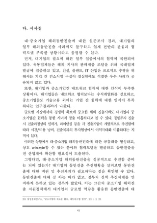 45
다. 시사점
대·중소기업 해외동반진출에 대한 설문조사 결과, 대기업의
일부 해외동반진출 사례에도 불구하고 업계 전반의 관심과 협
력모델 부족한 상황이라고 총평할 수 있다.
먼저, 대기업의 필요에 따른 일부 업종에서의 협력에 국한되어
있다. 유통업체들은 해외 지사의 판매제품 조달을 위해 국내업체
발굴에 집중하고 있고, 건설, 플랜트, IT 산업은 프로젝트 수행을 위
해서는 기업 간 컨소시엄 구성이 절실함에도 적절한 우수 사례가 공
유되지 않고 있다.
또한, 대기업과 중소기업간 네트워크 협력에 대한 인식이 부족한
상황이다. 대기업들은 네트워크 협력보다는 수직계열화를 선호하고,
중소기업들도 기술교류 외에는 기업 간 협력에 대한 인식이 부족
하다는 연구결과20)가 나왔다.
글로벌 시장에서의 경쟁력 확보에 중요한 해외 진출시에도 대기업과 중
소기업간 협력을 통한 시너지 창출 미흡하다고 볼 수 있다. 동반투자 진출
시 진출과정상의 인허가, 파이낸싱 등을 각 진출기업이 개별적으로 추진함에
따라 시간/비용 낭비, 진출국과의 투자협상에서 이익극대화 미흡하다는 지
적이 있다.
이러한 상황에서 대·중소기업 해외동반진출에 대한 공감대를 형성하고,
상호 win-win할 수 있는 분야와 협력모델을 발굴하고 동반진출을
전 산업계에 확산할 필요성이 도출된다.
그렇다면, 대·중소기업 해외동반진출을 성공적으로 추진할 준비
는 되어 있는가? 대기업의 동반진출 추진현황을 살펴보면 동반진
출에 대한 지원 및 추진체계가 필요하다는 점을 확인할 수 있다.
동반진출에 대해 잘 아는 바가 없고, 정부의 정책 추진체계를 인
지하지 못하고 있는 경우가 많았다. 이는 그간의 중소기업 해외진
출 지원정책에서 대기업의 글로벌 역량을 활용한 동반진출에 대
20) 삼성경제연구소, “중소기업의 새로운 활로, 네트워크형 협력”, 2011. 2. 23
 