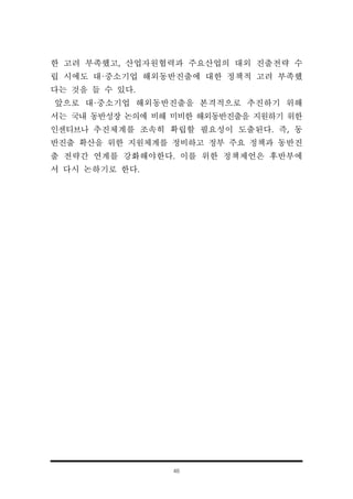 46
한 고려 부족했고, 산업자원협력과 주요산업의 대외 진출전략 수
립 시에도 대·중소기업 해외동반진출에 대한 정책적 고려 부족했
다는 것을 들 수 있다.
앞으로 대·중소기업 해외동반진출을 본격적으로 추진하기 위해
서는 국내 동반성장 논의에 비해 미비한 해외동반진출을 지원하기 위한
인센티브나 추진체계를 조속히 확립할 필요성이 도출된다. 즉, 동
반진출 확산을 위한 지원체계를 정비하고 정부 주요 정책과 동반진
출 전략간 연계를 강화해야한다. 이를 위한 정책제언은 후반부에
서 다시 논하기로 한다.
 