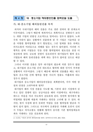 47
제 4 장 대·중소기업 해외동반진출 협력모델 도출
가. 대·중소기업 해외동반진출 목적
과거의 국내기업의 해외 진출은 주로 생존 전략의 한 단계로서
이루어졌다. 그렇기 때문에 체계적이고 계획적으로 진행되기 보다
는 개별 기업의 단발성 프로젝트로 일어나는 경우가 많았다. 노하
우와 지원이 없는 상황에서 진출하게 된 각 기업은 기술력을 갖
춘 마땅한 협력업체를 찾기 힘들었고, 그런 업체를 찾은 뒤에도
의사소통의 어려움으로 피해를 입는 경우가 많아졌다. 이러한 시
행착오 끝에 기업들은 믿을 만한 협력업체의 필요성을 점점 더
절감하게 된다. 글로벌 경영이 강조되면서 대기업들이 협력 중소
기업들과 해외 동반진출을 계획 하는 경우가 많아질 것으로 예상
할 수 있다.
그러나 이러한 진출은 일부 대기업의 필요에 의한 경우가 많았
고, 대기업과 중소기업 간의 네트워크 협력에 대한 인식이 부족한
상황에서 이루어졌다. 그렇기 때문에 해외에 진출했을 때도 대기
업과 중소기업 간에 협력을 통한 시너지 창출도 미흡하게 되는
경우가 많았다.
대기업과 중소기업이 해외동반진출을 계획한다면, 각각 어떤 장
점과 단점을 고려21)하게 될까?
대기업이 해외 시장 진출을 시도할 때, 기존의 내수 시장에서 갖
추고 있던 경쟁력 있는 공급사슬을 해외 시장에서도 재구축하는
데드는 비용을 여러 각도에서 검토하게 된다. 당연히 현지에서 협
력업체를 발굴해 새롭게 거래하는 방안을 고려해 볼 수 있다. 하
지만, 현지 사정에 밝지 못하면 역량을 갖춘 협력업체 발굴과 식
별이 쉽지 않다. 그러므로 자국에서 오랫동안 거래해 오면서 신뢰
가 두텁고 의사소통도 원활해 협력이 용이한 기존 협력업체들과
계속 거래하는 것을 선호하게 된다.
21) 오중산, “자동차 분야의 해외동반진출 방안”, 동아비즈니스리뷰, 2011. 5월호
 