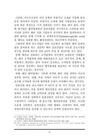 48
그런데, 자국으로부터 여러 유형의 부품이나 소재를 수입해 완성
품을 현지에서 만들면, 부품이나 소재에 대한 수입관세나 물류비
등에 따른 부담으로 가격 경쟁력을 가지기 힘들 때가 많다. 이럴
때 대기업은 협력업체와의 동반진출을 적극적으로 고려하게 된다.
이러한 전략은 해외 진출 기업들이 자국에서 협력 업체들과의 거
래와 협력을 통해 구축해 온 관계특유자산(relation-specific asset)
을 해외로 진출할 때도 활용하겠다는 의도22)에서 비롯된다.
그렇다면 협력 중소기업은 어떤 의도에서 대기업과 해외 동반진
출을 준비하게 되는 것일까? 해외 동반진출을 시도한 중소기업을
연구한 결과에 따르면 다음 4가지 특징 중 하나23)를 갖고 있다.
첫째, 해외로 진출하는 고객업체와 자국에서 오랫동안 거래했으
며, 해당 고객업체에 대한 매출의존도가 높은 경우이다. 둘째, 협
력업체가 생산하는 품목 자체가 중요하고, 고객업체 입장에서 동
일 품목을 생산하는 새로운 협력업체를 발굴하는 데 시간과 비용
이 많이 소요되는 경우이다.
셋째, 해당 협력업체는 기존에 축적한 해외 사업 경험이 비교적
풍부한 편이다. 넷째, 부품 자체의 규모가 크거나 실시간 납품이
요구돼 고객업체 인근에 협력업체 공장이 위치해야 하는 경우이다.
동반진출 대상 중소기업이 이 4가지 중 한 가지 특성을 갖고 있
다고 하더라도, 부품 업체의 해외진출은 자사 판단이 아니라 고객
업체의 요구에 의해 급박하게 결정될 때가 많다. 그러므로, 사전
준비가 부족한 상태에서 동반진출이 이루지는 비율이 높다는 연
구결과24)가 나와있다. 대·중소기업 해외동반진출 정책은 이러한
수요에 기반한다. 동반진출은 어떤 형태로 이뤄져야 하며, 어떤
정책지원수단을 준비할 수 있는지가 정책에 포함되어야 한다.
22) 오중산, 이승규, 김경태, “동반진출 공급업체의 공급사슬진화에 대한 탐색적 사례 연구:, 한국생산
관리학회지, 19권 2호, 51-88
23) 오중산, “자동차 분야의 해외동반진출 방안”, 동아비즈니스리뷰, 2011. 5월호
24) Nyce, "Workforce Planning for a Global Automotive Economy", ㅉㅁㅅ내ㅜ wyatt Technical Paper
No. 2006-RR-1, 오중산 2011 5월호에서 재인용
 