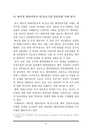 49
나. 베이징 현대자동차 대·중소기업 동반진출 사례 분석
중국 베이징 현대자동차의 대·중소기업 해외동반진출 사례는 해
외시장 진출을 시도한 대기업도 동반 진출한 중소기업에도 동반
진출의 성과를 극대화시킨 모범적인 사례로 평가받는다. 확대되는
시장, 완성차 업체의 우수 협력사에 대한 필요성, 협력사의 해외
진출 수요가 맞아떨어지면서 만들어낸 성과라 할 수 있다.
베이징 현대 및 둥펑 열달기아, 두 개의 중국 생산법인을 운영중
인 현대/기아차는 02년 최초 진출 이후 10년간 중국시장을 공략
해왔다. 당초 현대·기아자동차는 현지 시장 확보를 목표로 중국시
장에 진출했다. 이 과정을 분석한 논문25)에 따르면 동반진출을 통
해 상생협력이 가능하기 위해서는 다음 네 가지가 필요한데, 베이
징 현대차는 이러한 문제를 잘 해결한 사례로 볼 수 있다.
먼저, 동반 진출 초기에 협력업체들에 수주 물량을 보장해주고,
적정수준의 단가를 보장해서 협력업체들이 해외 시장에서 안정적
으로 정착하도록 한다. 다음으로 협력업체들의 금형개발비를 조기
에 상각하여 재무 부담을 덜고, 협력업체와 공동으로 비용절감을
위해 노력한다. 마지막으로 협력업체가 언어나 문화 등 비영업 관
련 문제를 해소하는데 도움을 주어야 성공적인 정착이 가능해진
다. 베이징 현대차의 경우는 중국 시장 진출부터 이 네 가지 분야
에 대해 적극적인 해결노력을 보였다는 점에 평가할 수 있다.
향후, 현대/기아차 추가 설비투자 지역인 미국, 중국, 러시아, 브
라질에 대한 협력 부품사의 동반진출 확대를 정책적으로 지원하
여 동반진출을 통한 부품사의 경쟁력 확대 효과를 극대화할 필요
가 있다.
아래에서는 베이징 현대자동차 대·중소기업 해외 동반투자진출
사례를 자세히 분석하여 연관 제조업의 해외동반투자진출에 우수
사례로 활용되고자 한다.
25) 김경태, 이승규, 오중산(2011), “한국 자동차 부품 업체 중국 현지법인의 전략적 역할 유형 구분”, 한국생산
관리학회지
 