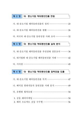 제 2 장 대·중소기업 해외동반진출 현황
가. 대·중소기업 해외동반진출의 정의 ···································23
나. 대·중소기업 해외동반진출 현황 ·······································26
다. 외국의 대·중소기업 동반성장 사례 조사 ·······················32
제 3 장 대·중소기업 해외동반진출 실태 분석
가. 대·중소기업 해외동반진출 추진실태 설문조사 ·············36
나. 대기업별 대·중소기업 해외동반진출 사례 ·····················42
다. 시사점 ·····················································································45
제 4 장 대·중소기업 해외동반진출 협력모델 도출
가. 대·중소기업 해외동반진출 목적 ·······································47
나. 베이징 현대자동차 동반진출 사례 분석 ·························49
다. 유형별 협력모델 ···································································54
1. 공동 해외마케팅 ···································································54
2. 해외 프로젝트 공동 수주형 ···············································56
 