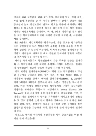 51
방식에 따라 구분하게 된다. KD 수입, 현지업체 발굴, 직접 제작,
부품 업체 동반진출 중 한 가지를 선택한다. 앞에서 언급한 대로
중요성이 높고 품질보증이 반드시 필요한 부품에 대해서는 해당
협력사를 대상으로 동반진출 의사를 타진하게 된다. 이후 현대차
에서는 사업계획서를 수거하며, 이 때, 3단계 의사타진 결과 관심
을 보인 협력업체들에게 보다 자세한 정보를 제공한 후, 사업계획
서를 수거한다.
다음 5단계로 사업계획서를 평가하는데, 가장 중요한 평가항목은
초기 생산물량이 적은 상황에서도 우수한 품질의 부품을 적정 단
가에 납품할 수 있는지 여부이다. 마지막 6단계로 협력업체를 선
정하고 지원한다. 대표적인 예로 선정된 업체에게 법률적 자문이
나 부지매입 등을 지원하게 된다.
베이징 현대자동차의 동반진출에서 가장 주목할 부분은 현대차
와 그 협력업체에 어떤 혜택이 주어졌는가하는 부분이다. 현대차
의 동반진출이 성공한 중요한 측면이 시사될 부분이다.
먼저 베이징 현대자동차(BHMC)는 역량 있는 협력업체들로 구성
된 공급사슬 구축하게 된다. 평가 결과, 전 세계 28개의 현대, 기
아자동차 공장들 중에서 베이징 현대자동차(BHMC) 1, 2공장이
각각 3위권과 5위권에 분포하여 최고 수준의 생산성을 보이게 되
는데, 이는 베이징 현대자동차가 협력업체와 구축한 공급사슬의
경쟁력을 보여주는 부분이다. 시장에서도 Verna, Elantra XD,
Tucson이 중국 시장에서 품질 경쟁력 1위를 달성하였다. 또한, 현
대차는 기존 협력업체와 협력을 지속하면서 의사소통이나 정보공
유 및 상호 협력에 있어 현지 업체를 상대하는 것보다 훨씬 유리
하게 된다. 특히, 전략적인 목표를 공유하고 생산 동기화를 통한
안정적인 납품을 가능하게 하여, 물류비나 관세 부담에서 벗어나
게 된다.
다음으로 베이징 현대차와 동반진출한 협력 중소기업은 어떤 혜
택을 받게 되었을까?
 