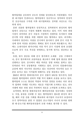 53
협력업체를 공유하여 규모의 경제를 달성하도록 지원하였다. 이러
한 대기업의 인센티브는 협력업체가 성공적으로 정착하여 안정적
인 공급사슬을 구축한 이후 대기업에게도 강력한 자산으로 기능
하게 된다.
동반 진출한 협력업체가 안정적으로 정착하면서 완성차와 협력
업체가 공동으로 시장의 변화에 대응하고 있다. 이미 세계 최대
시장이 되어버린 중국 자동차 시장에서 경쟁력을 유지하기 위해
중국형 사양 개발을 위한 개발에 상호 협력하고 있다. 과거에는
국내에서 양산되는 차량을 중국에서 출시하기 전에 중국 시장 특
성에 맞게 사양을 변경하는 형태로 현지 수요에 대응했으나, 최근
에는 소재사양과 엔지니어링 사양 역시 중국 시장에 맞게 조정함
으로써 중국 수요 특성을 반영하고, 동시에 원가도 절감하고 있
다.
또한, 원가 절감을 위해 중국 현지에서 소재를 공동 구매하거
나, 중국 현지에서의 조달비율을 제고하기 위해 업체 발굴을 함께
진행하고 있다. 중국에서 제일 어려운 경영 과제로 꼽히고 있는
인력관리 역시 공동협력을 시행하고 있다. 중국의 인플레이션율
급증에 따라 지속적인 상승하고 있는 인건비와 지속적인 높은 수
준을 보이고 있는 이직률에 대해서도 공동 대응하고 있다.
2012년 베이징 현대자동차의 중국 진출이 10년을 맞으면서, 동반
진출한 협력업체의 전략적 역할 역시 변화의 조짐을 보이고 있다.
협력업체 스스로 향상된 역량과 축적된 경험을 토대로 다른 완성
차 업체와 거래를 시도하는 새로운 사업기회 모색하고 있고, 전속
거래에 따른 위험 관리 측면에서 새로운 고객업체 모색하고 있다.
요약하면, 베이징 현대자동차의 해외동반진출 성공사례는 성장하
는 시장, 품질을 신뢰할 수 있는 협력업체가 필요한 완성차 대기
업, 해외 시장 진출 기회를 확보하되 대기업의 수요처가 보장되어
초기 정착비용을 줄일 수 있었던 중소기업이 시너지 효과를 발휘
한 대·중소기업 해외동반진출의 모범 사례로 평가할 수 있다.
 