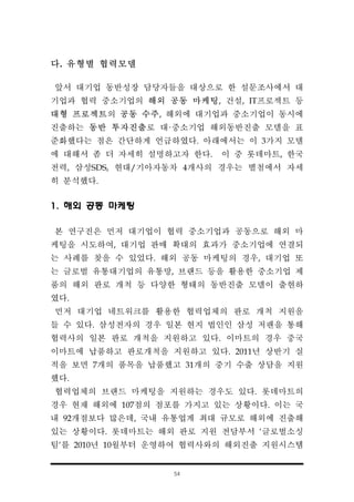 54
다. 유형별 협력모델
앞서 대기업 동반성장 담당자들을 대상으로 한 설문조사에서 대
기업과 협력 중소기업의 해외 공동 마케팅, 건설, IT프로젝트 등
대형 프로젝트의 공동 수주, 해외에 대기업과 중소기업이 동시에
진출하는 동반 투자진출로 대·중소기업 해외동반진출 모델을 표
준화했다는 점은 간단하게 언급하였다. 아래에서는 이 3가지 모델
에 대해서 좀 더 자세히 설명하고자 한다. 이 중 롯데마트, 한국
전력, 삼성SDS, 현대/기아자동차 4개사의 경우는 별첨에서 자세
히 분석했다.
1. 해외 공동 마케팅
본 연구진은 먼저 대기업이 협력 중소기업과 공동으로 해외 마
케팅을 시도하여, 대기업 판매 확대의 효과가 중소기업에 연결되
는 사례를 찾을 수 있었다. 해외 공동 마케팅의 경우, 대기업 또
는 글로벌 유통대기업의 유통망, 브랜드 등을 활용한 중소기업 제
품의 해외 판로 개척 등 다양한 형태의 동반진출 모델이 출현하
였다.
먼저 대기업 네트워크를 활용한 협력업체의 판로 개척 지원을
들 수 있다. 삼성전자의 경우 일본 현지 법인인 삼성 저팬을 통해
협력사의 일본 판로 개척을 지원하고 있다. 이마트의 경우 중국
이마트에 납품하고 판로개척을 지원하고 있다. 2011년 상반기 실
적을 보면 7개의 품목을 납품했고 31개의 중기 수출 상담을 지원
했다.
협력업체의 브랜드 마케팅을 지원하는 경우도 있다. 롯데마트의
경우 현재 해외에 107점의 점포를 가지고 있는 상황이다. 이는 국
내 92개점보다 많은데, 국내 유통업계 최대 규모로 해외에 진출해
있는 상황이다. 롯데마트는 해외 판로 지원 전담부서 ‘글로벌소싱
팀‘를 2010년 10월부터 운영하여 협력사와의 해외진출 지원시스템
 
