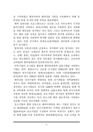 55
을 구축하였고 협력사와의 해외진출 지원을 가속화하기 위해 동
반성장 헌장 및 5대 실행 전략을 발표하였다.
해외 동반진출 프로그램으로는 글로벌 소싱 사무소에서 국가별
법적사항을 지원하고 판촉/마케팅 업무를 지원하여 현지 상품화
를 위한 멘토링을 실시하는 것이 있다. 그리고 롯데마트의 국내본
사는 해외 진출 신청을 접수받고 진행하며 현지에 상담하고 수출
입 통관 업무를 지원하며 현지화 상품을 공동 개발하는데 함께하
고 있다. 또한 중국에서 롯데로고(롯데랑)와 제조업체 브랜드를
동시 표기한다.
협력사와 공동전시관을 운용하고 전시회에 공동 참가하는 경우
도 있다. 효성은 ‘크레오라 패브릭 라이브러리’를 운영(뉴욕, 밀라
노, 상해, 홍콩, 서울)하여 바이어에게 협력업체 제품을 소개하고
있고 참가제한이 있는 유명 섬유패션 전시회(텍스월드, 프리미에
르비죵)에 협력업체들과 동반참가하기도 한다.
외투기업의 모기업을 활용해 협력업체에게 납품기회를 지원하는
기업도 있다. 홈플러스는 글로벌 모기업인 TESCO와 함께 ‘영국
TESCO 한국식품전’을 개최(‘11.6월)하고 15개 식품업체(100여개
품목)에게 영국 TESCO 매장에 납품할 기회를 제공하고 있다.
해외진출 중견기업의 영업망을 통한 중기제품을 위탁판매하는
경우도 있다. 락앤락에서는 쿠쿠밥솥, 오로라 봉제인형, 정관장을
생산하는 중소기업들은 중국내 1,800개 락앤락 영업점을 통해 제
품 위탁판매 중이다. 특히 락앤락은 CJ홈쇼핑을 통해 중국시장에
진출에 성공한 업체로(’04년), 중소기업이 대기업과 협력하여 해외
시장 개척에 성공하고 다시 중소기업 해외 판로개척을 지원하는
선순환 구조의 성공사례를 가진다.
중소기업과 함께 공동으로 해외마케팅을 하는 기업의 경우도 있
다. SUNPACK 브랜드 컨소시엄에서는 마케팅 전문회사가 제조기
업(10개사)과 컨소시엄을 구성하여 러시아 바쉬키르 공화국 정부
와 함께 LED 조명 수출계약을 체결하였다(‘11.3). 조명 교체를 위
 