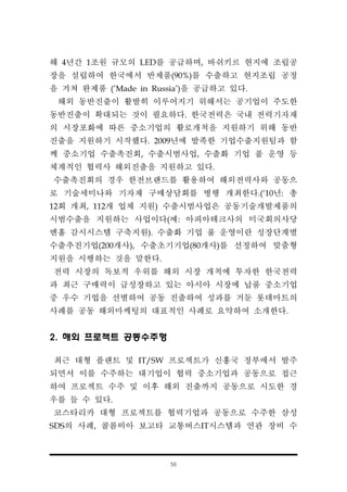 56
해 4년간 1조원 규모의 LED를 공급하며, 바쉬키르 현지에 조립공
장을 설립하여 한국에서 반제품(90%)를 수출하고 현지조립 공정
을 거쳐 완제품 (’Made in Russia')을 공급하고 있다.
해외 동반진출이 활발히 이루어지기 위해서는 공기업이 주도한
동반진출이 확대되는 것이 필요하다. 한국전력은 국내 전력기자재
의 시장포화에 따른 중소기업의 활로개척을 지원하기 위해 동반
진출을 지원하기 시작했다. 2009년에 발족한 기업수출지원팀과 함
께 중소기업 수출촉진회, 수출시범사업, 수출화 기업 풀 운영 등
체계적인 협력사 해외진출을 지원하고 있다.
수출촉진회의 경우 한전브랜드를 활용하여 해외전력사와 공동으
로 기술세미나와 기자재 구매상담회를 병행 개최한다.(‘10년: 총
12회 개최, 112개 업체 지원) 수출시범사업은 공동기술개발제품의
시범수출을 지원하는 사업이다(예: 아피아테크사의 미국회의사당
멘홀 감시시스템 구축지원). 수출화 기업 풀 운영이란 성장단계별
수출추진기업(200개사), 수출초기기업(80개사)를 선정하여 맞춤형
지원을 시행하는 것을 말한다.
전력 시장의 독보적 우위를 해외 시장 개척에 투자한 한국전력
과 최근 구매력이 급성장하고 있는 아시아 시장에 납품 중소기업
중 우수 기업을 선별하여 공동 진출하여 성과를 거둔 롯데마트의
사례를 공동 해외마케팅의 대표적인 사례로 요약하여 소개한다.
2. 해외 프로젝트 공동수주형
최근 대형 플랜트 및 IT/SW 프로젝트가 신흥국 정부에서 발주
되면서 이를 수주하는 대기업이 협력 중소기업과 공동으로 접근
하여 프로젝트 수주 및 이후 해외 진출까지 공동으로 시도한 경
우를 들 수 있다.
코스타리카 대형 프로젝트를 협력기업과 공동으로 수주한 삼성
SDS의 사례, 콜롬비아 보고타 교통버스IT시스템과 연관 장비 수
 