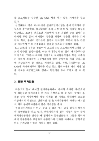 57
출 프로젝트를 수주한 LG CNS 사례 역시 많은 시사점을 주고
있다.
삼성SDS의 경우 코스타리카 전자조달시스템을 중기 협력사와 공
동으로 수주하였다. 삼성SDS는 초기 시장 개척 및 마케팅 활동을
담당하고, 조달청 전자조달 시스템에 공동 운영한 중소 협력사는
마케팅 부담 없이 대기업이 진출한 시장에 진출할 기회를 갖게
된다. 특히, 중남미 국가들이 한국의 전자정부 부문에 많은 관심
을 가지면서 연쇄 수출효과를 얻게될 것으로 기대하고 있다.
LG CNS의 경우는 콜롬비아 보고타 ITS 프로젝트에서 3억불 규
모의 수주를 달성하였다. 이는 국내기업의 IT 분야 해외수주사상
역대 2위, ITS분야 최대의 실적으로 국제입찰경쟁을 통한 수주라
는 점에서 획기적인 성공사례이며 향후 중남미와 기타 국가사업
에 파급효과가 클 것으로 기대하고 있다. 특히, ITS분야는 LG
CNS와 국내에서부터 협력을 하던 중소 협력사에게 해외 시장 진
출 기회를 제공하였다는 점에서 동반진출 우수 모델로 볼 수 있
다.
3. 동반 투자진출
다음으로 앞서 베이징 현대자동차에서 자세히 소개한 대·중소기
업 해외동반 투자진출을 한 가지 유형으로 볼 수 있다. 앞에서 소
개한 중국 시장에서의 성공 사례를 전 세계로 확대하여 글로벌
시장에서의 약진으로 변화시킨 현대/기아자동차의 사례는 대기업
의 해외 동반투자진출에 많은 시사점을 준다.
현대·기아자동차는 미국, 중국 등 해외 생산 공장 건설시 협력사
와 동반진출을 하고 있다. 현대기아차의 경우 미국과 중국 등에
해외생산공장을 건설할 때 협력사와 동반진출한다. 그들은 협력사
에게 납품물량을 보장하고 부품단가의 인하를 자제하고, 금형개발
비를 선지급하는 등의 지원을 하고 있다.
 