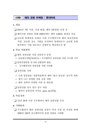 58
사례1 해외 공동 마케팅 : 롯데마트
1. 개요
2011년 7월 기준, 국내 92점, 해외 107점를 운영 중
해외시장 진출을 통해 2020년에는 해외 1,000호 출점을 목표
글로벌 판매망을 토대로 국내 우수협력사의 해외 동반진출을
지원, 글로벌 강소 기업을 육성하여 롯데마트가 글로벌 유통
분야에서 ‘기업 네트워크 경쟁력’을 확충하고자 함
2. 주요 지원내역
해외 동반진출 지원 전담부서 운영
ㅇ 글로벌소싱팀(‘10.10月)→ 우수협력사 동반진출 지원 시스템 구축
동반성장헌장 및 5대 실행전략 발표
ㅇ 우수협력사의 동반진출 지원 가속화
동반진출 지원
ㅇ 국내 동반진출 ‘상품박람회’와 해외 ‘한국 물산전’ 정기적 개최
ㅇ 현지 니즈 반영한 상품 공동 개발
ㅇ 해외 전략적 마케팅 지원 및 멘토링
동반진출 상시 접수 창구 개설
ㅇ 협력사 동반성장 사이트 open (6/27일)
3. 주요성과
‘11년 20개 이상 우수협력사 해외 동반진출 추진
4. 기대효과
우수협력사 해외 동반진출 중장기 비전 수립 및 추진을 통해
2020년 300개 중소협력사의 동반 진출을 기대함
 