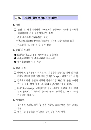 59
사례2 공기업 협력 마케팅 : 한국전력
1. 개요
한전 및 발전 6개사와 KOTRA가 공동으로 300여 협력사의
해외진출을 위해 공동협력사업 추진
주요 추진사업 (2008~2011 현재)
ㅇ Global Electric PowerTech 5회, 지역별 수출 로드쇼 13회
주요성과 : 51억불 신규 성약 창출
2. 주요 지원내역
❶ KEPCO Brand 활용 해외마케팅 동반진출
❷ 수출시범사업 및 수출개량비 지원사업
❸ 해외입찰정보 수집 제공
3. 성공 사례
에너테크, 동서발전과 하이브리드 저장장치 공동기술 개발 및 동반
마케팅 추진을 통한 성약 창출 (對 K2 Group :스페인, 1천만 유로)
인텍에프에이, 한전과 태양광 전원시스템 R&D 및 동반 마케팅
추진을 통한 성약 창출 (對 ZURC :스페인, 1천만 유로)
BNF Technology, 남동발전과 동반 마케팅 추진을 통한 전력
설비 (SWCC : 사우디 담수화 공사, 남동발전, BNF Tech.)
기술교류 체결 등
4. 기대효과
공기업의 브랜드 파워 및 공동 개발로 중소기업의 제품 인지도
향상
해외시장 공동진출 추진으로 성과 창출 기회 확대
 