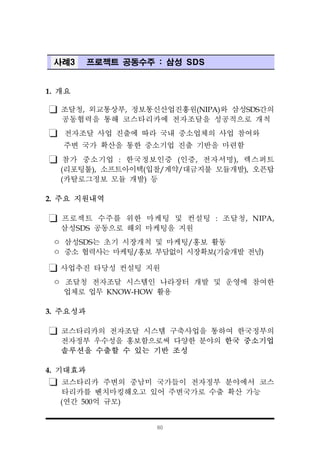 60
사례3 프로젝트 공동수주 : 삼성 SDS
1. 개요
조달청, 외교통상부, 정보통신산업진흥원(NIPA)와 삼성SDS간의
공동협력을 통해 코스타리카에 전자조달을 성공적으로 개척
전자조달 사업 진출에 따라 국내 중소업체의 사업 참여와
주변 국가 확산을 통한 중소기업 진출 기반을 마련함
참가 중소기업 : 한국정보인증 (인증, 전자서명), 렉스퍼트
(리포팅툴), 소프트아이텍(입찰/계약/대금지불 모듈개발), 오픈탑
(카탈로그정보 모듈 개발) 등
2. 주요 지원내역
프로젝트 수주를 위한 마케팅 및 컨설팅 : 조달청, NIPA,
삼성SDS 공동으로 해외 마케팅을 지원
ㅇ 삼성SDS는 초기 시장개척 및 마케팅/홍보 활동
ㅇ 중소 협력사는 마케팅/홍보 부담없이 시장확보(기술개발 전념)
사업추진 타당성 컨설팅 지원
ㅇ 조달청 전자조달 시스템인 나라장터 개발 및 운영에 참여한
업체로 업무 KNOW-HOW 활용
3. 주요성과
코스타리카의 전자조달 시스템 구축사업을 통하여 한국정부의
전자정부 우수성을 홍보함으로써 다양한 분야의 한국 중소기업
솔루션을 수출할 수 있는 기반 조성
4. 기대효과
코스타리카 주변의 중남미 국가들이 전자정부 분야에서 코스
타리카를 벤치마킹해오고 있어 주변국가로 수출 확산 가능
(연간 500억 규모)
 