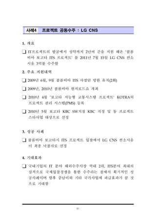 61
사례4 프로젝트 공동수주 : LG CNS
1. 개요
IT프로젝트의 발굴에서 성약까지 2년여 간을 지원 해온 ‘콜롬
비아 보고타 ITS 프로젝트’ 를 2011년 7월 15일 LG CNS 컨소
시움 3억불 수주함
2. 주요 지원내역
2009년 6월, 9월 콜롬비아 ITS 사절단 방한 유치(2회)
2009년, 2010년 콜롬비아 현지로드쇼 개최
2010년 4월 '보고타 지능형 교통시스템 프로젝트‘ KOTRA의
프로젝트 관리 시스템(PMS) 등록
2010년 5월 보고타 KBC SW거점 KBC 지정 및 동 프로젝트
스타사업 대상으로 선정
3. 성공 사례
콜롬비아 보고타시 ITS 프로젝트 입찰에서 LG CNS 컨소시움
이 최종 낙찰자로 선정
4. 기대효과
국내기업의 IT 분야 해외수주사상 역대 2위, ITS분야 최대의
실적으로 국제입찰경쟁을 통한 수주라는 점에서 획기적인 성
공사례이며 향후 중남미와 기타 국가사업에 파급효과가 클 것
으로 기대함
 