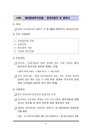 62
사례5 해외동반투자진출 : 현대자동차 및 협력사
1. 개요
현대·기아자동차의 협력사 중 총 434개 협력사와 해외동반진출
2. 주요 지원내역
ㅇ 수출상담회 지원
ㅇ 금융지원
ㅇ 현지정착 지원
ㅇ 시장성 평가지원
3. 주요성과
완성차 : 동반진출을 통한 경쟁력 있는 부품 조달은 한국
완성차의 현지시장 점유율 확대로 연결
* (중국) 07년 6.6% -> 08년 8.1% -> 10년 9.3%
중소 부품기업 : 현대·기아자동차의 경우, 다른 글로벌 완성차
업체와 달리 해외 진출 시 국내 부품 업체와 적극적인 동반
진출 모색(평균 15년의 장기 계약 체결)
4. 기대효과
한국 완성차의 안정적인 품질수준 유지
장기적인 공급계약 체결로 우리 중소기업의 해외진출에 대한
리스트 최소화 및 현지 정부에 대한 행정적인 지원
협력사 현지에서의 성공적인 정착으로 타 완성차로의 부품공급
기회 확대
* 만도 - 中 기서기차 전략적 제휴, 강소 현대모비스 - 美 GM 브레이크 수출
 