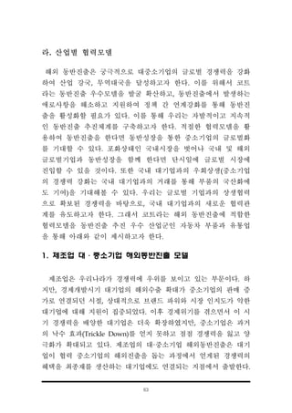 63
라. 산업별 협력모델
해외 동반진출은 궁극적으로 대중소기업의 글로벌 경쟁력을 강화
하여 산업 강국, 무역대국을 달성하고자 한다. 이를 위해서 코트
라는 동반진출 우수모델을 발굴 확산하고, 동반진출에서 발생하는
애로사항을 해소하고 지원하여 정책 간 연계강화를 통해 동반진
출을 활성화할 필요가 있다. 이를 통해 우리는 자발적이고 지속적
인 동반진출 추진체계를 구축하고자 한다. 적절한 협력모델을 활
용하여 동반진출을 한다면 동반성장을 통한 중소기업의 글로벌화
를 기대할 수 있다. 포화상태인 국내시장을 벗어나 국내 및 해외
글로벌기업과 동반성장을 함께 한다면 단시일에 글로벌 시장에
진입할 수 있을 것이다. 또한 국내 대기업과의 우회상생(중소기업
의 경쟁력 강화는 국내 대기업과의 거래를 통해 부품의 국산화에
도 기여)을 기대해볼 수 있다. 우리는 글로벌 기업과의 상생협력
으로 확보된 경쟁력을 바탕으로, 국내 대기업과의 새로운 협력관
계를 유도하고자 한다. 그래서 코트라는 해외 동반진출에 적합한
협력모델을 동반진출 추진 우수 산업군인 자동차 부품과 유통업
을 통해 아래와 같이 제시하고자 한다.
1. 제조업 대·중소기업 해외동반진출 모델
제조업은 우리나라가 경쟁력에 우위를 보이고 있는 부문이다. 하
지만, 경제개발시기 대기업의 해외수출 확대가 중소기업의 판매 증
가로 연결되던 시절, 상대적으로 브랜드 파워와 시장 인지도가 약한
대기업에 대해 지원이 집중되었다. 이후 경제위기를 겪으면서 이 시
기 경쟁력을 배양한 대기업은 더욱 확장하였지만, 중소기업은 과거
의 낙수 효과(Trickle Down)를 얻지 못하고 점점 경쟁력을 잃고 양
극화가 확대되고 있다. 제조업의 대·중소기업 해외동반진출은 대기
업이 협력 중소기업의 해외진출을 돕는 과정에서 얻게된 경쟁력의
혜택을 최종재를 생산하는 대기업에도 연결되는 지점에서 출발한다.
 