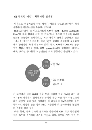 65
(2) 글로벌 기업 - 외투기업 연계형
다음으로 외투기업의 국내 협력사 제품을 글로벌 모기업의 해외
생산기지로 진출하는 것을 유도하는 방식이다.
KOTRA는 ‘06년 美 디트로이트의 GM과 'GM - Korea Autoparts
Plaza'를 통해 협력을 시작 후 한국GM의 우수한 협력사를 GM의
글로벌 공급망에 포함시키고, 최근 생산과 판매가 급증하고 있는
신흥시장 생산기지(브라질, 태국 등)로 범위를 확대하여 부품업체
해외 동반진출 확대 추진하고 있다. 특히, GM과 KOTRA는 공동
협력 MOU 체결을 통해, GM International이 관할하는 러시아,
태국, 브라질 등 제3국 시장진출을 위해 공동사업 추진하고 있다.
이 과정에서 미국 GM의 한국 투자 기업인 한국 GM이 과거 대
우자동차 시절부터 협력관계를 유지한 우수 부품 협력사의 GM에
대한 글로벌 벤더 등록 지원하고 이 과정에서 GM으로부터 우수
협력사로 인정을 받은 경우 R&D 기술협력 및 합작투자를 연결하
는 역할을 하고 있다.
이를 통해, 한국 GM의 협력사는 수주액과 GM 대상 공급업체
수치 모두가 증가되는 효과를 누리고 있다. 06년도 이후 누적 수
 