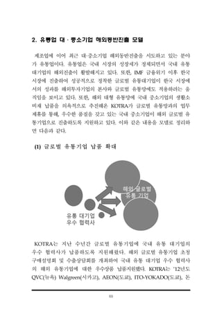 69
2. 유통업 대·중소기업 해외동반진출 모델
제조업에 이어 최근 대·중소기업 해외동반진출을 시도하고 있는 분야
가 유통업이다. 유통업은 국내 시장의 성장세가 정체되면서 국내 유통
대기업의 해외진출이 활발해지고 있다. 또한, IMF 금융위기 이후 한국
시장에 진출하여 성공적으로 정착한 글로벌 유통대기업이 한국 시장에
서의 성과를 해외투자기업의 본사와 글로벌 유통망에도 적용하려는 움
직임을 보이고 있다. 또한, 해외 대형 유통망에 국내 중소기업의 생활소
비재 납품을 의욕적으로 추진해온 KOTRA가 글로벌 유통망과의 업무
제휴를 통해, 우수한 품질을 갖고 있는 국내 중소기업이 해외 글로벌 유
통기업으로 진출하도록 지원하고 있다. 이와 같은 내용을 모델로 정리하
면 다음과 같다.
(1) 글로벌 유통기업 납품 확대
KOTRA는 지난 수년간 글로벌 유통기업에 국내 유통 대기업의
우수 협력사가 납품하도록 지원해왔다. 해외 글로벌 유통기업 초청
구매설명회 및 수출상담회를 개최하여 국내 유통 대기업 우수 협력사
의 해외 유통기업에 대한 우수상품 납품지원했다. KOTRA는 ‘12년도
QVC(뉴욕) Walgreen(시카고), AEON(도쿄), ITO-YOKADO(도쿄), 돈
 