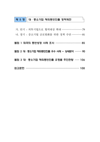 제 5 장 대·중소기업 해외동반진출 정책제언
가. 단기 - 외투기업으로 협력대상 확대 ·······························79
나. 장기 - 중소기업 글로벌화를 위한 정책 수단 ···············81
별첨 1 외국의 동반성장 사례 조사 ·······································85
별첨 2 대·중소기업 해외동반진출 우수 사례 - 상세분석··········90
별첨 3 대·중소기업 해외동반진출 유형별 추진현황 ·······106
참고문헌 ····················································································108
 