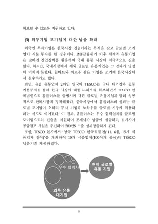 71
확보할 수 있도록 지원하고 있다.
(3) 외투기업 모기업에 대한 납품 확대
외국인 투자기업은 한국시장 진출이라는 목적을 갖고 글로벌 모기
업이 지분 투자를 한 경우이다. IMF금융위기 이후 세계적 유통기업
은 낮아진 진입장벽을 활용하여 국내 유통 시장에 적극적으로 진출
했다. 하지만, 국내시장에서 해외 글로벌 유통기업은 그 성과가 명성
에 미치지 못했다. 월마트와 까르푸 같은 기업은 조기에 한국시장에
서 철수하기도 했다.
반면, 유럽 유통업체 2위인 영국의 TESCO는 국내 대기업과 공동
지분투자를 통해 한국 시장에 대한 노하우를 확보하면서 TESCO 한
국법인으로 홈플러스를 출범시켜 다른 글로벌 유통기업과 달리 성공
적으로 한국시장에 정착해왔다. 한국시장에서 홈플러스의 성과는 글
로벌 모기업이 오히려 투자 기업의 노하우를 글로벌 시장에 적용하
려는 시도로 이어졌다. 이 결과, 홈플러스는 우수 협력업체를 글로벌
모기업으로의 진출을 지원하여 35개사가 납품에 성공하고, 11개사가
공급점포 개설을 추진하여 500만$ 수출 성과창출하게 된다.
또한, TESCO 본사에서 ‘영국 TESCO 한국식품전(‘11. 6월, 15개 식
품업체 참여)’을 개최하여 15개 식품업체(100여개 품목)의 TESCO
납품기회 제공하였다.
 