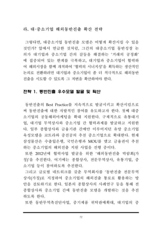 72
라. 대·중소기업 해외동반진출 확산 전략
그렇다면, 대중소기업 동반진출 모델은 어떻게 확산시킬 수 있을
것인가? 앞에서 언급한 것처럼, 그간의 대중소기업 동반성장 논
의가 대기업과 중소기업 간의 갈등을 해결하는 ‘거래의 공정화’
에 집중되어 있는 한계를 극복하고, 대기업과 중소기업이 협력하
여 해외시장을 함께 개척하여 ‘협력의 시너지성’을 획득하는 생산적인
논의로 전환하려면 대기업과 중소기업이 좀 더 적극적으로 해외동반
진출을 시도할 수 있도록 그 저변을 확산하여야 한다.
전략 1. 동반진출 우수모델 발굴 및 확산
동반진출의 Best Practice를 지속적으로 발굴시키고 확산시킴으로
써 동반진출에 대한 자발적인 참여를 유도하고자 한다. 첫째 대중
소기업의 공동해외마케팅을 확대 지원한다. 구체적으로 유통대기
업, 대기업 무역상사와 중소기업 간 협력과제를 발굴하고 지원한
다. 일부 종합상사와 금융기관 간에만 이루어지던 유망 중소기업
육성모델을 코트라와 중진공의 추천 중소기업으로 확대한다. 현재
삼성물산은 수출입은행, 국민은행과 MOU를 맺고 금융권이 추천
하는 중소기업의 해외진출 지원 사업을 진행 중이다.
또한 2012년에 협력사업 발굴을 위한 ‘해외동반진출 박람회(가
칭)’을 추진한다. 여기에는 종합상사, 전문무역상사, 유통기업, 중
소기업 등이 참여하도록 추진한다.
그리고 글로벌 네트워크를 갖춘 무역회사를 ‘동반진출 전문무역
상사(가칭)로 지정하여 중소기업의 해외진출 통로로 활용하는 방
안을 검토하기로 한다. 일본의 종합상사의 사례연구 등을 통해 전
종합상사와 중소기업 간에 동반진출 모델을 개발하는 것을 추진
하도록 한다.
또한 동반무역촉진단사업, 중기제품 위탁판매확대, 대기업의 중
 