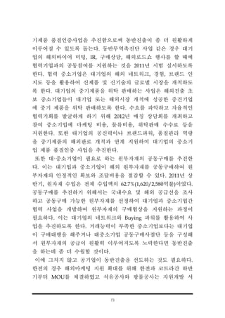 73
기제품 품질인증사업을 추진함으로써 동반진출이 좀 더 원활하게
이루어질 수 있도록 돕는다. 동반무역촉진단 사업 같은 경우 대기
업의 해외바이어 미팅, IR, 구매상담, 해외로드쇼 행사를 할 때에
협력기업과의 공동참여를 지원하는 것을 2011년 시범 실시하도록
한다. 협력 중소기업은 대기업의 해외 네트워크, 경험, 브랜드 인
지도 등을 활용하여 신제품 및 신기술의 글로벌 시장을 개척하도
록 한다. 대기업의 중기제품을 위탁 판매하는 사업은 해외진출 초
보 중소기업들이 대기업 또는 해외시장 개척에 성공한 중견기업
에 중기 제품을 위탁 판매하도록 한다. 수요를 파악하고 자율적인
협력기회를 발굴하게 하기 위해 2012년 매칭 상담회를 개최하고
참여 중소기업에 마케팅 비용, 물류비용, 위탁판매 수수료 등을
지원한다. 또한 대기업의 공신력이나 브랜드파워, 품질관리 역량
을 중기제품의 해외판로 개척과 연계 지원하여 대기업의 중소기
업 제품 품질인증 사업을 추진한다.
또한 대·중소기업이 필요로 하는 원부자재의 공동구매를 추진한
다. 이는 대기업과 중소기업이 해외 원부자재를 공동구매하여 원
부자재의 안정적인 확보와 조달비용을 절감할 수 있다. 2011년 상
반기, 원자재 수입은 전체 수입액의 62.7%(1,620/2,580억불)이었다.
공동구매를 추진하기 위해서는 국내수요 및 해외 공급선을 조사
하고 공동구매 가능한 원부자재를 선정하여 대기업과 중소기업간
협력 사업을 개발하여 원부자재의 구매협상을 지원하는 과정이
필요하다. 이는 대기업의 네트워크와 Buying 파워를 활용하여 사
업을 추진하도록 한다. 거래능력이 부족한 중소기업보다는 대기업
이 구매대행을 해주거나 대중소기업 공동구매사절단 등을 구성해
서 원부자재의 공급이 원활히 이루어지도록 노력한다면 동반진출
을 하는데 좀 더 수월할 것이다.
이에 그치지 않고 공기업이 동반진출을 선도하는 것도 필요하다.
한전의 경우 해외마케팅 지원 확대를 위해 한전과 코트라간 하반
기부터 MOU를 체결하였고 석유공사와 광물공사는 자원개발 서
 