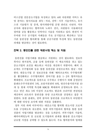 74
비스산업 전문중소기업을 육성하고 있다. 4대 자원개발 서비스 유
망 분야는: 탐사자료를 취득․처리, 선박․시추 기술서비스, 유가
스전 기술평가 및 중개, 탐사개발사업 운영 관리로 나뉜다. 석유
공사와 광물공사는 협력사와 노하우 전수, 자원탐사 시뮬레이션
장비를 공동 활용하고 인력이나 기술을 지원하고 있다. 한전이 이
루어낸 우수 공기업의 사례들을 주요 공기업으로 확산하고 '공공
기관 동반성장 협의회‘를 통해 공공기관별 특성에 맞는 동반진출
과제를 발굴하는 것이 필요하다.
전략 2. 동반진출 관련 애로사항 해소 및 지원
동반진출 사업기회를 발굴하고 지원하는 것이 필요하다. 정보부
족이나 현지정착, 금융 등에 동반진출 시 애로사항을 겪고 있는
중소기업의 요인을 해소하고 여건을 개선하기 위함이다. 해외 프
로젝트 수주협의회 등을 통한 동반진출 유망프로젝트 발굴․지원
한다. 대중소기업 간 정보공유를 위해 ‘해외프로젝트 수주협의회’
를 활성화하고 수주협의회의 참여기업 풀을 1․2차 협력사들로
확대한다. 프로젝트를 동반으로 수주하고 수행이기 위해 운영중인
플랜트수주지원센터 3개, 조달지원센터 8개, 방산수출지원거점 13
개 등 현재 지역별 특성화 KBC를 확대하여 운영하도록 한다. 그
리고 연간 최소 3개 이상의 프로젝트 발굴과 프리미엄 컨설팅을
제공하여 코트라가 동반진출 유망 프로젝트를 선정하고 집중 지
원한다. 또한 플랜트, 전력 분야의 동반진출 프로젝트가 타당한지
에 대한 타당성 조사에 대한 지원을 강화한다.
정부 지원 하에 이루어지는 대중소기업 협력형 컨소시엄 프로젝
트를 구성하도록 유도한다. 또한 외투기업과의 협력을 통한 동반
진출의 사업기회를 발굴하는 것을 도와준다. 외투기업의 기술력,
해외마케팅능력 및 글로벌 모기업과의 관계를 활용한 중소기업이
글로벌 시장을 공략할 수 있도록 돕는다. 주요 협력분야와 업체를
 