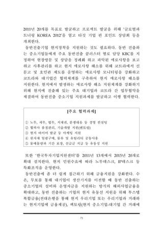 75
[주요 협력과제]
① 노무, 세무, 법무, 지재권, 분쟁대응 등 경영 컨설팅
② 협력사 품질관리, 기술개발 지원(멘토링)
③ 현지 바이어 발굴 등 마케팅 지원
④ 원자재 일괄구매, 물류 및 유틸리티 공동사용
⑤ 물매물량과 기간 보장, 선급금 지급 등 유동성 지원
2011년 20개를 목표로 발굴하고 프로젝트 발굴을 위해 ‘글로벌파
트너링 KOREA 2012'을 열고 타깃 기업 핀 포인트 상담회 등을
개최한다.
동반진출기업 현지정착을 지원하는 것도 필요하다. 동반 진출하
는 중소기업들에게 주요 동반진출 클러스터 별로 담당 KBC를 지
정하여 현장방문 및 상담을 정례화 하고 파악된 애로사항을 보고
하고 사후관리를 하고 현지 애로사항 해소를 위해 코트라에서 신
문고 및 호민관 제도를 운영하는 애로사항 모니터링을 강화하고
코트라와 대기업간 협력체계를 구축하여 현지 애로사항 해소를
지원한다. 현지에서 발생하는 애로사항 해소 지원체계를 강화하기
위해 현지에 진출해 있는 주요 대기업과 코트라 간 업무협약을
체결하여 동반진출 중소기업 지원과제를 발굴하고 이행 협력한다.
또한 ‘한국투자기업지원센터’를 2011년 13개에서 2015년 20개로
확대 설치한다. 현지 민원수요에 따라 노무데스크, IP데스크 등
특화조직을 운영한다.
동반진출에 좀 더 쉽게 접근하기 위해 금융지원을 강화한다. 수
은, 무보를 통해 대기업이 생산기지를 이전할 때 동반 진출하는
중소기업의 설비와 운영자금을 지원하는 방식의 해외사업금융을
확대하고, 동반 진출하는 기업의 현지 유동선 지원을 위해 투스텝
복합금융(전대은행을 통해 현지 우리기업 또는 우리기업과 거래하
는 현지기업에 금융제공), 팩토링(현지 중소기업-대기업 간 거래에
 