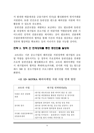 76
코트라 사업 대기업 연계방안(안)
사절단 파견 상담회
개최
-대기업 네트워크를 통한 바이어 발굴 및 검증
-대기업 네임밸류를 활용한 면담주선 및 참석지원
-대기업 주도의 특화분야 사절단 활성화 등
전시회 참가
-협력업체 참여경비 지원, 대기업 명칭 후원
-한국관 설치에 대기업, 중소기업 공동부스 설치
-대기업 전시관에 협력업체 홍보관 공동설치
지사화 수출인큐베이터
공동물류센터
-대기업 해외지사 사무공관․ 물류공간 공동 활용
-대기업 무역상사․ 물류회사가 사업에 직접 참여
-입주기업 현지 마케팅 측면지원 등
서 발생한 매출채권을 금융기관이 인수)을 활성화하여 현지거래를
지원한다. 또한 민간조성 동반성장 펀드를 해외진출 지원에 적극
활용할 수 있도록 유도한다.
동반진출 표준모델을 개발하고 보급하는 것도 필요한데 동반진
출 과정에서 대기업과 중소기업 간 바람직한 역할분담에 관한 가
이드라인 성격의 진출모델을 제시하는 것이 필요하다. 진출계획
수립단계에서부터의 협력을 통해 시간과 비용을 절감하고 진출국
정부와 협상력을 확보하는 등의 시너지가 창출 가능할 것이다.
전략 3. 정책 간 연계강화를 통한 동반진출 활성화
코트라는 기존 중소기업의 해외진출 지원정책에 대기업의 글로
벌 역량을 접목시키는 등 정부의 주요정책과 동반진출을 연계함
으로써 동반진출을 활성화하고자 한다. 코트라 해외마케팅 지원
시 대기업과의 협력을 확대하고(지사화, 전시회 사업 등) 월드클
래스 300 등 중소기업육성 프로그램과 동반진출 지원 연계를 강
화한다.
<표 12> KOTRA 해외마케팅 지원 사업 연계 방안
 