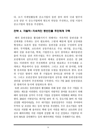 78
다. 초기 마케팅활동에 중소기업이 동반 참여 하여 국내 발주처
초청 상담 시 중소기업에게 별도의 면담을 주선하고, 산업 시찰시
중소기업의 방문을 주선한다.
전략 4. 자발적-지속적인 동반진출 추진체계 구축
해외 동반진출을 활성화시키기 위해서는 지속적인 동반진출 추
진체계를 구축하는 것이 필요하다. 그렇게 때문에 업계 공감대를
형성하고 토론의 장을 마련하는 동반진출 포럼을 구성하여 운영
한다. 무역협회, 코트라의 공동주관으로 주요 대기업, 중소기업,
해외 진출 유관기관, 학계, 기업연구소 등이 참여하고 해외동반진
출의 특성을 살려 외투기업도 적극 참여하도록 유도한다. 반기별
포럼행사와 실무조직인 분과위 체제로 운영하여 포럼은 연 2회
정도 마련하여 연간 추진계획과 실적을 발표하고 우수사례를 소
개하고 학술세미나 등을 개최한다. 그리고 포럼 내 분야별, 유형
별 분과위를 통해 다양한 동반진출 모델을 발굴하도록 한다. 분과
위 구성은 발대식 개최 후 기업들의 참여도를 파악한 후 구성한
다. 그리고 포럼운영과 동반진출사업의 실무를 위해 동반진출지원
센터를 설치하여 추진체계를 구축한다. 이는 7월 26일 동반진출포
럼 발대식과 동시에 설립하도록 한다.
또한 코트라는 동반진출의 활성화를 위해 동반 진출 우수 기업을 지
정하는 제도를 마련한다. 민간기업의 자발적인 참여를 유도하기 위해
해외 동반진출 실적이 우수한 기업을 선정하여 차별화된 혜택을 부여
한다. 2012년 시범실시로 대기업 10여 개 사, 중소기업 30여 개 사를
선정할 예정이다(안). 우수 대기업은 동반성장지수 가점을 부여하여
무역의 날 포상을 하는 등의 방식을 추진한다. 우수 중소기업은 정책
자금을 지원할 때 융자규모 확대 등의 지원을 해주고 코트라와 중진
공의 해외마케팅 지원 사업에 선정할 때 우선 선정하고 기업부담 비
용의 50%를 감면해주는 등의 해외마케팅 지원을 우대해주기로 한다.
 