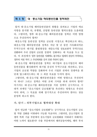 79
제 5 장 대·중소기업 해외동반진출 정책제언
앞서 대·중소기업 해외동반진출의 현황을 살펴보고 기업의 애로
사항을 분석한 뒤, 유형별, 산업별 동반진출 협력모델을 도출하였
다. 그렇다면, 향후 대·중소기업 해외동반진출 정책은 어떤 방향
으로 추진되어야 할까?
대중소기업 동반성장 정책을 글로벌 시장으로 확산하고자 하는,
대중소기업 해외동반진출 정책은 지난 몇 년 동안 가속화되어온
무역구조의 대기업 쏠림현상을 대중소기업 상호보완적 무역구조로
전환하여 우리 산업의 글로벌 경쟁력 강화하는 데 목표를 두고 있
다. 이 과정에서 일부 동반진출 사례에도 불구하고 업계의 관심이 부족하고,
정부의 지원 역시 그 추진체계를 갖지 못한 측면이 있다.
대·중소기업 해외동반진출 정책은 대기업과 중소기업간의 해외
동반진출을 활성화하여 대기업 중심의 무역구조를 개선하고, 중소
기업의 글로벌 역량을 강화하여 우리 기업群 전체의 경쟁력을 한
단계 업그레이드하는 데 그 최종 목표를 두어야 한다.
그렇다면, 대·중소기업 해외동반진출은 어떤 방향으로 추진되어
야 하나? 그리고 정책은 어떤 곳에 기여를 하게 되어야 할까?
여기서는 대·중소기업 해외동반진출 지원 정책이 궁극적으로 시
대적 과제인 “중소기업의 글로벌화”를 촉진하는 방향으로 추진되
어야 하며, 그 목표를 위해 장기적으로 추진되어야 한다는 점을
분명히 하고자 한다.
가. 단기 - 외투기업으로 협력대상 확대
앞서 언급한 “중소기업의 글로벌화”는 궁극적으로 중소기업의 글로
벌 역랑 강화를 이뤄내야 가능한 목표이다. 그렇다면, 중소기업의 경
쟁력 특히 기술 부분에서 중소기업의 글로벌화를 이뤄내기 위해서는
어떤 노력이 필요한가? 수출 부문에서의 해외공동마케팅, 해외 투자
 