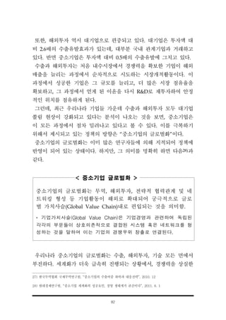 82
또한, 해외투자 역시 대기업으로 편중되고 있다. 대기업은 투자액 대
비 2.6배의 수출유발효과가 있는데, 대부분 국내 관계기업과 거래하고
있다. 반면 중소기업은 투자액 대비 0.5배의 수출유발에 그치고 있다.
수출과 해외투자는 처음 내수시장에서 경쟁력을 확보한 기업이 해외
매출을 늘리는 과정에서 순차적으로 시도하는 시장개척활동이다. 이
과정에서 성공한 기업은 그 규모를 늘리고, 더 많은 시장 점유율을
확보하고, 그 과정에서 얻게 된 이윤을 다시 R&D로 재투자하여 안정
적인 위치를 점유하게 된다.
그런데, 최근 우리나라 기업들 가운데 수출과 해외투자 모두 대기업
쏠림 현상이 강화되고 있다는 분석이 나오는 것을 보면, 중소기업은
이 모든 과정에서 점차 밀려나고 있다고 볼 수 있다. 이를 극복하기
위해서 제시되고 있는 정책의 방향은 “중소기업의 글로벌화”이다.
중소기업의 글로벌화는 이미 많은 연구자들에 의해 지적되어 정책에
반영이 되어 있는 상태이다. 하지만, 그 의미를 명확히 하면 다음28)과
같다.
< 중소기업 글로벌화 >
중소기업의 글로벌화는 무역, 해외투자, 전략적 협력관계 및 네
트워킹 형성 등 기업활동이 해외로 확대되어 궁극적으로 글로
벌 가치사슬(Global Value Chain)내로 편입되는 것을 의미함.
* 기업가치사슬(Global Value Chain)은 기업경영과 관련하여 독립된
각각의 부문들이 상호의존적으로 결합된 시스템 혹은 네트워크를 형
성하는 것을 말하며 이는 기업의 경쟁우위 창출로 연결된다.
우리나라 중소기업의 글로벌화는 수출, 해외투자, 기술 모든 면에서
부진하다. 세계화가 더욱 급속히 진행되는 상황에서, 경쟁력을 상실한
27) 한국무역협회 국제무역연구원, “중소기업의 수출비중 하락과 대응전략”, 2010. 12
28) 현대경제연구원, “중소기업 세계화의 성공요인, 경영 생태계가 관건이다”, 2011. 8. 1
 