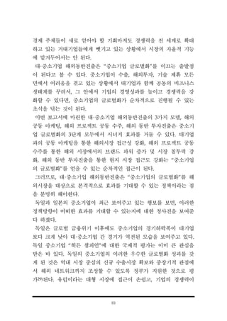 83
경제 주체들이 새로 얻어야 할 기회마저도 경쟁력을 전 세계로 확대
하고 있는 거대기업들에게 뺏기고 있는 상황에서 시장의 자율적 기능
에 맡겨두어서는 안 된다.
대·중소기업 해외동반진출은 “중소기업 글로벌화”를 이끄는 출발점
이 된다고 볼 수 있다. 중소기업이 수출, 해외투자, 기술 제휴 모든
면에서 어려움을 겪고 있는 상황에서 대기업과 함께 공동의 비즈니스
생태계를 꾸려서, 그 안에서 기업의 경영성과를 높이고 경쟁력을 강
화할 수 있다면, 중소기업의 글로벌화가 순차적으로 진행될 수 있는
초석을 닦는 것이 된다.
이번 보고서에 마련한 대·중소기업 해외동반진출의 3가지 모델, 해외
공동 마케팅, 해외 프로젝트 공동 수주, 해외 동반 투자진출은 중소기
업 글로벌화의 3단계 모두에서 시너지 효과를 거둘 수 있다. 대기업
과의 공동 마케팅을 통한 해외시장 접근성 강화, 해외 프로젝트 공동
수주를 통한 해외 시장에서의 브랜드 파워 증가 및 시장 침투력 강
화, 해외 동반 투자진출을 통한 현지 시장 접근도 강화는 “중소기업
의 글로벌화”를 얻을 수 있는 순차적인 접근이 된다.
그러므로, 대·중소기업 해외동반진출은 “중소기업의 글로벌화”를 해
외시장을 대상으로 본격적으로 효과를 기대할 수 있는 정책이라는 점
을 분명히 해야한다.
독일과 일본의 중소기업이 최근 보여주고 있는 행보를 보면, 이러한
정책방향이 어떠한 효과를 기대할 수 있는지에 대한 청사진을 보여준
다 하겠다.
독일은 글로벌 금융위기 이후에도 중소기업의 경기하락폭이 대기업
보다 크게 낮아 대·중소기업 간 경기가 역전된 모습을 보여주고 있다.
독일 중소기업 “히든 챔피언”에 대한 국제적 평가는 이미 큰 관심을
받은 바 있다. 독일의 중소기업의 이러한 우수한 글로벌화 성과를 갖
게 된 것은 역내 시장 중심의 신규 수출시장 확보와 중장기적 관점에
서 해외 네트워크까지 조성할 수 있도록 정부가 지원한 것으로 평
가29)된다. 유럽이라는 대형 시장에 접근이 손쉽고, 기업의 경쟁력이
 