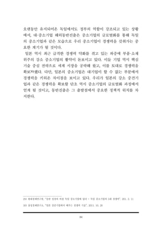 84
오랫동안 유지되어온 독일에서도 정부의 역할이 강조되고 있는 상황
에서, 대·중소기업 해외동반진출은 중소기업의 글로벌화를 통해 독일
의 중소기업과 같은 모습으로 우리 중소기업이 경쟁력을 갖춰가는 중
요한 계기가 될 것이다.
일본 역시 최근 급격한 경쟁력 약화를 겪고 있는 와중에 부품·소재
위주의 강소 중소기업의 활약이 돋보이고 있다. 이들 기업 역시 핵심
기술 중심 전략으로 세계 시장을 공략해 왔고, 이를 토대로 경쟁력을
확보30)했다. 다만, 일본의 중소기업은 대기업이 할 수 없는 부분에서
경쟁력을 키워온 차이점을 보이고 있다. 우리가 일본의 강소 중견기
업과 같은 경쟁력을 확보할 단초 역시 중소기업의 글로벌화 과정에서
얻게 될 것이고, 동반진출은 그 출발점에서 중요한 정책적 위치를 차
지한다.
29) 현대경제연구원, “동반 성장의 비결 독일 강소기업에 있다 - 독일 중소기업의 5대 경쟁력”, 201. 3. 11
30) 삼성경제연구소, “일본 강중기업에서 배우는 경쟁의 기술”, 2011. 10. 26
 