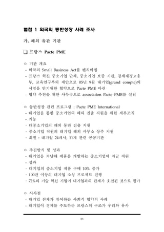 85
별첨 1 외국의 동반성장 사례 조사
가. 해외 유관 기관
프랑스 Pacte PME
ㅇ 기관 개요
- 미국의 Small Business Act를 벤치마킹
- 프랑스 혁신 중소기업 단체, 중소기업 보증 기관, 경제재정고용
부, 교육연구부의 제안으로 05년 9월 대기업(grand compte)의
서명을 받기위한 협약으로 Pacte PME 마련
- 협약 추진을 위한 사무국으로 association Pacte PME를 설립
ㅇ 동반성장 관련 프로그램 : Pacte PME International
- 대기업을 통한 중소기업의 해외 진출 지원을 위한 세부조직
- 기능
· 대중소기업의 해외 동반 진출 지원
· 중소기업 직원의 대기업 해외 사무소 상주 지원
· 회원 : 대기업 24개사, 11개 관련 공공기관
ㅇ 추진방식 및 성과
- 대기업을 겨냥해 제품을 개발하는 중소기업에 자금 지원
- 성과
· 대기업의 중소기업 제품 구매 10% 증가
· 100건 이상의 대기업 소싱 프로젝트 진행
· 72%의 기술 혁신 기업이 대기업과의 관계가 호전된 것으로 평가
ㅇ 시사점
- 대기업 전체가 참여하는 사회적 협약의 사례
- 대기업이 경제를 주도하는 프랑스의 구조가 우리와 유사
 