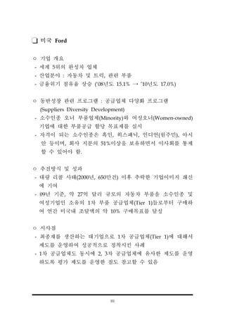 89
미국 Ford
ㅇ 기업 개요
- 세계 5위의 완성차 업체
- 산업분야 : 자동차 및 트럭, 관련 부품
- 금융위기 점유율 상승 (‘08년도 15.1% → ’10년도 17.0%)
ㅇ 동반성장 관련 프로그램 : 공급업체 다양화 프로그램
(Suppliers Diversity Development)
- 소수인종 오너 부품업체(Minority)와 여성오너(Women-owned)
기업에 대한 부품공급 할당 목표제를 실시
- 자격이 되는 소수인종은 흑인, 히스패닉, 인디언(원주민), 아시
안 등이며, 회사 지분의 51%이상을 보유하면서 이사회를 통제
할 수 있어야 함.
ㅇ 추진방식 및 성과
- 대량 리콜 사태(2000년, 650만건) 이후 추락한 기업이미지 쇄신
에 기여
- 09년 기준, 약 27억 달러 규모의 자동차 부품을 소수인종 및
여성기업인 소유의 1차 부품 공급업체(Tier 1)들로부터 구매하
여 연간 미국내 조달액의 약 10% 구매목표를 달성
ㅇ 시사점
- 최종재를 생산하는 대기업으로 1차 공급업체(Tier 1)에 대해서
제도를 운영하여 성공적으로 정착시킨 사례
- 1차 공급업체도 동시에 2, 3차 공급업체에 유사한 제도를 운영
하도록 평가 제도를 운영한 점도 참고할 수 있음
 