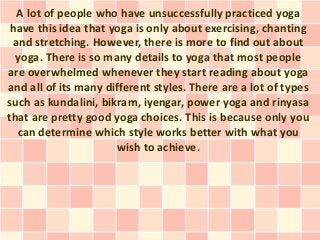 A lot of people who have unsuccessfully practiced yoga
 have this idea that yoga is only about exercising, chanting
 and stretching. However, there is more to find out about
  yoga. There is so many details to yoga that most people
are overwhelmed whenever they start reading about yoga
and all of its many different styles. There are a lot of types
such as kundalini, bikram, iyengar, power yoga and rinyasa
that are pretty good yoga choices. This is because only you
  can determine which style works better with what you
                      wish to achieve.
 