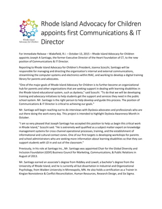 Rhode Island Advocacy for Children
appoints first Communications & IT
Director
For Immediate Release – Wakefield, R.I. – October 13, 2015 – Rhode Island Advocacy for Children
appoints Joseph A Santiago, the former Executive Director of the Heart Foundation of CT, to the new
position of Communications & IT Director.
Reporting to Rhode Island Advocacy for Children’s President, Joanna Scocchi, Santiago will be
responsible for managing and directing the organization's internal and external communications,
streamlining the computer systems and electronics within RIAC, and working to develop a digital training
library for parents and advocates.
“One of the major goals of Rhode Island Advocacy for Children is to further become an organizational
hub for parents and other organizations that are seeking support in dealing with learning disabilities in
the Rhode Island educational system, such as dyslexia,” said Scocchi. “To do that we will be developing
training and advocacy initiatives to help students get the support and services they need in the public
school system. Mr. Santiago is the right person to help develop and guide this process. The position of
Communications & IT Director is critical to achieving our goals.”
Mr. Santiago will begin reaching out to do interviews with Dyslexia advocates and professionals who are
out there doing the work every day. This project is intended to highlight Dyslexia Awareness Month in
October.
“I am so very pleased that Joseph Santiago has accepted this position to help us begin this critical work
in Rhode Island,” Scocchi said. “He is extremely well qualified as a subject matter expert on knowledge
management systems for cross channel operational processes, training, and the establishment of
informational and cultural contact zones. One of our first targets is developing workshops for parents
and school administrators who are seeking more information about learning disabilities so that they can
support students with LD in and out of the classroom.”
Previously, in his role at Santiago Inc., Mr. Santiago was appointed Chair for the Global Diversity and
Inclusion Foundation (GDIF) Business Council for Marketing, Communications, & Public Relations in
August of 2013.
Mr. Santiago earned an associate’s degree from Riddley and Lowell, a bachelor’s degree from the
University of Rhode Island, and he is currently all but dissertation in Industrial and Organizational
Psychology, from Walden University in Minneapolis, MN. He also holds a certification as a Trainer in
Kingian Nonviolence & Conflict Reconciliation, Human Resources, Research Design, and Six Sigma.
 