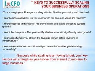 * KEYS TO SUCCESSFULLY SCALING
YOUR BUSINESS OPERATIONS
•Your strategic plan: Does your scaling initiative fit within your vision and direction?
• Your business activities: Do you know which are core and which are noncore?
• Your processes and products: Are they efficient and stable enough to support
growth?
• Your inflection points: Can you identify which ones would significantly drive growth?
• Your capacity: Can you stretch it to leverage growth before investing in
infrastructure?
• Your measures of success: How will you determine whether you’re scaling
successfully?
- “ Success while scaling is a moving target; your key
factors will change as you evolve from a small to mid-size to
large business.”
 