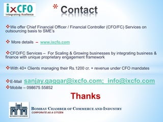We offer Chief Financial Officer / Financial Controller (CFO/FC) Services on
outsourcing basis to SME’s
 More details – www.ixcfo.com
CFO/FC Services – For Scaling & Growing businesses by integrating business &
finance with unique proprietary engagement framework
With 40+ Clients managing their Rs.1200 cr. + revenue under CFO mandates
E-Mail sanjay.gaggar@ixcfo.com; info@ixcfo.com
Mobile – 098675 55852
Thanks
*
 