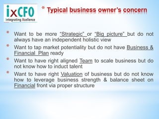 * Typical business owner’s concern
* Want to be more “Strategic” or “Big picture” but do not
always have an independent holistic view
* Want to tap market potentiality but do not have Business &
Financial Plan ready
* Want to have right aligned Team to scale business but do
not know how to induct talent
* Want to have right Valuation of business but do not know
how to leverage business strength & balance sheet on
Financial front via proper structure
 