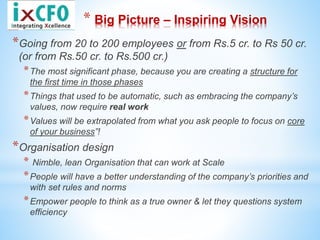 * Big Picture – Inspiring Vision
*Going from 20 to 200 employees or from Rs.5 cr. to Rs 50 cr.
(or from Rs.50 cr. to Rs.500 cr.)
*The most significant phase, because you are creating a structure for
the first time in those phases
*Things that used to be automatic, such as embracing the company’s
values, now require real work
*Values will be extrapolated from what you ask people to focus on core
of your business”!
*Organisation design
* Nimble, lean Organisation that can work at Scale
*People will have a better understanding of the company’s priorities and
with set rules and norms
*Empower people to think as a true owner & let they questions system
efficiency
 