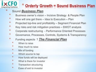 * Orderly Growth = Sound Business Plan
* Sound Business Plan
* Business owner’s vision – Incisive Strategy & People Plan
* How will one get there – Idea to Execution – Plan
* Projected top-line and profitability – Segment Financial Plan
* Key risks and risk mitigation practices – SWOT analysis
* Corporate restructuring - Performance Oriented Processes
* Governance, Processes, Controls, Systems & Transparency
* Funding aspects ? The Financial Plan
* When to raise
* How much to raise
* Mix of funding
* Which source to tap
* How funds will be deployed
* What is there for investor
* Transaction structuring
* Ease of exit to investor
 