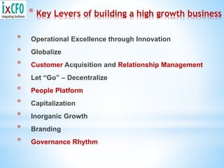 * Key Levers of building a high growth business
* Operational Excellence through Innovation
* Globalize
* Customer Acquisition and Relationship Management
* Let “Go” – Decentralize
* People Platform
* Capitalization
* Inorganic Growth
* Branding
* Governance Rhythm
 