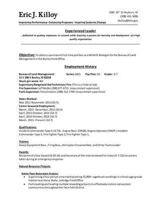 ___________________________________________________________________________________
Experienced Leader
…dedicated to guiding employees to succeed while inspiring a passion for learning and development of a high
quality organization
___________________________________________________________________________________
Objective:Toobtaina permanentfull timeposition asaWildlife Biologistforthe Bureauof Land
Managementinthe Burley FieldOffice
Employment History
Bureau of Land Management Series:0455 Pay Plan: GS Grade: 6-7
15 E 200 S Burley,ID 83318
Hours per week:40+
SupervisoryRangeland AidTechnician/ Fire (Thisisa Federal Job)
Fire Supervisor:Jeff Bedke (208) 677-6715 (may contact supervisor)
FuelsSupervisor:TonyErickson (208) 312-1709 (maycontact supervisor)
Dates Worked:
May 2011-Novemebr-2011(GS 5)
Career Seasonal Employment:
March, 2012- December,2012 (GS 6)
April,2013-October,2013 (GS 7)
April,2014-October,2014 (GS 7)
March, 2015- Present (GS7)
Qualifications:
IncidentCommanderType 4 (ICT4), Engine Boss (ENGB),Engine Operator(ENOP,) Incident
CommanderType 5, Fire FighterType 2,Fire Fighter Type 1,
Trainee:
HeavyEquipmentBoss ,FiringBoss, HelicopterCrewmember, andStrike TeamLeader
Awards:
Recipientof aStar Award (8-20-14) andSecretaryof the InteriorAwardforValor (5-7-15) foractions
takenduringan emergencyresponse
Natural Resource Projects:
Native Plant Restoration Projects:
 Supervisingafourpersoncrew hand planting25,000+ sagebrushseedlingsincritical sage grouse
habitatnearHorse Butte,Jarbidge FieldOffice
 Participatingandleadingmultiple reseedingprojectstoeffectivelyrestore nativeplant
communities throughoutthe TwinFallsDistrict
1041 16th
St Heyburn,ID
(208) 431-5006
ekilloy@blm.gov
Eric J. Killoy
Improving Performance·EnhancingPrograms· InspiringSystemicChange
 