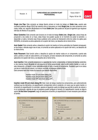 Revisión: A
CURSO BÁSICO DE CADWORX PLANT
PROFESSIONAL
Fecha:10/03/11
Página 100 de 130
Single Line Pipe: Este comando se trabaja fijando primero el modo de trabajo en Doble Line, usando este
comando podemos dibujar SOLO las tuberías como si estuvieran en modo Single Line, los otros accesorios como
codos, bridas, etc. seguirán dibujándose en el modo Doble Line Esto puede ser útil para la ingeniería que requieran
este tipo de efectos en sus planos.
Elbow Centerline: Este comando solo funciona en el modo de trabajo Doble Line y Single Line, coloca líneas de
proyección a los codos en un trazo, estas líneas nos pueden ayudar en el momento de acotar la isometría y
desarrollar un plano, tomando esas líneas auxiliares como puntos de intersección entre los codos (no aplica para
ISOGEN), el comando se activa aplicando en la opción del menú y se desactiva de la misma forma.
Auto Gasket: Este comando activa o desactiva la opción de insertar en forma automática los Gaskets (empaques),
en las bridas o válvulas según sea el caso, el comando se activa aplicando en la opción del menú y se desactiva de
la misma forma.
Node Placement: Esta función activa o desactiva la opción de insertar nodos en un componente, cuando esta
activo, pondrá un nodo en cada extremo y en la esquina, (si fuera necesario) del componente, el comando se activa
aplicando en la opción del menú y se desactiva de la misma forma.
Auto Insertion: Este comando proporciona la capacidad de insertar componentes en tramos de tuberías existentes;
si dos tuberías fueran dibujadas en una esquina en forma perpendicular, esta función podría insertar un codo en
esta intersección, al hacerlo rompe automáticamente el tubo e inserta el componente. Sucederá igual si se coloca
una tee en medio de una tubería, o al colocar una brida, el empaque cortará el tubo.
Este comando tiene tres modos de inserción que estarán disponibles.
Insertion mode ON and check dialog ON...
Insertion mode ON and check dialog OFF...
Insertion mode OFF and check dialog OFF...
Insertion mode ON and check dialog ON: Este modo de trabajo insertará los componentes, pero adicionalmente
verificará que los diámetros y la especificación correspondan entre lo existente y lo nuevo que se quiere insertar, si
el tamaño y/o especificación no coinciden, aparece el siguiente cuadro de diálogo que permite la opción de colocar o
no el componente, además de que el programa puede configurar el tamaño y/o especificación cuando se elige la
opción Do Not Draw Component, luego se selecciona el tamaño y/o especificación si fuera necesario para efectuar
el cambio.
 