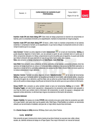 Revisión: A
CURSO BÁSICO DE CADWORX PLANT
PROFESSIONAL
Fecha:10/03/11
Página 101 de 130
Insertion mode ON and check dialog OFF: Este modo de trabajo proporciona la inserción de componentes en
tuberías, pero no comprobará el tamaño y/o la especificación, insertará el componente sin ninguna pregunta.
Insertion mode OFF and check dialog OFF: El tercer y último modo no insertará componentes en las tuberías
existentes ni comprobará el tamaño y/o la especificación, lo que hará es dibujar el componente encima sin cortar o
romper la tubería que lo va a acoger.
Auto Connect: También se activa eligiendo el botón Autoconnect en la barra de herramientas Setting, se
puede desactivar eligiendo el mismo botón, una ves activada la opción de auto conectado tener en cuenta que el
último componente colocado en el dibujo, proporcionará el punto de partida para el siguiente, el usuario solo tendrá
que indicar la dirección del nuevo elemento en caso de que éstos fueran codos, tees o tubería.
Nota: este comando no trabaja conjuntamente con Auto Route o Auto Weld Gap.
Auto Weld: Este comando coloca soldaduras de forma automática en las tuberías y accesorios soldados, tiene tres
opciones de trabajo; la primera es colocar en forma automática soldaduras a los accesorios But Weld solamente, la
segunda es colocar en forma automática soldaduras a los accesorios But Weld y Socket Weld y la tercera opción es
no colocar soldaduras en ningún elemento.
Selection Control: También se activa eligiendo el botón SelectionControl en la barra de herramientas
Setting, al igual que el comando anterior se desactiva oprimiendo el mismo botón; este comando activa o desactiva
los puntos de agarre de un elemento o perfil de Steel, solo se activa los puntos finales del Centerline del elemento,
esto es útil cuando se desea alargar el perfil pues se tomará la línea de centro que es la que contiene la información.
Group On/Off: Este comando se activa también desde la barra de herramientas Setting con el botón
Grouping Toggle, con esta función agrupamos o desagrupamos los accesorios (cada accesorio esta agrupado a
una línea de centro que contiene toda la información del componente), la acción de agrupar o desagrupar solo
separarán ambos elementos; no eliminará bajo ninguna circunstancia la información del accesorio.
Comando Adicional:
System Visibility: Se ingresa con el alias SYSVIS, éste comando sirve para ocultar todos los accesorios que estén
en la capa System, esto quiere decir que los gasket, bolts, Weld Gaps y Pads/Saddles se ocultarán, se recomienda
utilizarlo una ves terminado el modelado, solo para dar un mejor efecto visual al trazo terminado.
En el Quinto Campo de Utility tenemos: MVSetup, Zoom Lock y Zoom Factors.
1.9.18. MVSETUP
Este comando es igual y funciona de la misma manera al que tiene Autocad, se usa para crear, editar, alinear,
escalar, etc. distintas ventanas de trabajo en el Paper Space. Para mayor información ver manual de Autocad.
 