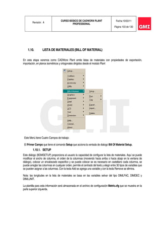 Revisión: A
CURSO BÁSICO DE CADWORX PLANT
PROFESSIONAL
Fecha:10/03/11
Página 103 de 130
1.10. LISTA DE MATERIALES (BILL OF MATERIAL)
En esta etapa veremos como CADWorx Plant emite listas de materiales con propiedades de exportación,
importación, en planos isométricos y ortogonales dirigidos desde el modulo Plant
Este Menú tiene Cuatro Campos de trabajo:
El Primer Campo que tiene el comando Setup que acciona la ventada de dialogo Bill Of Material Setup.
1.10.1. SETUP
Este diálogo (BOMSETUP) proporciona al usuario la capacidad de configurar la lista de materiales. Aquí se puede
modificar el ancho de columna, el orden de la columnas (moviendo hacia arriba o hacia abajo en la ventana de
diálogo), colocar un encabezado especifico y se puede colocar se es necesario en castellano cada columna, se
puede arreglar las columnas en cualquier orden, permite el centrado del texto y elegir entre 30 tipos de variables que
se pueden asignar a las columnas. Con la tecla Add se agrega una variable y con la tecla Remove se elimina.
Nota: las longitudes en la lista de materiales se basa en las variables setvar del tipo DIMLFAC, DIMDEC y
DIMLUNIT.
La plantilla para esta información será almacenada en el archivo de configuración Metric.cfg que se muestra en la
parte superior izquierda.
 