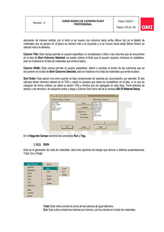 Revisión: A
CURSO BÁSICO DE CADWORX PLANT
PROFESSIONAL
Fecha:10/03/11
Página 105 de 130
estuvieran de manera vertical, por lo tanto si se mueve una columna hacia arriba (Move Up) en el listado de
materiales que se genera en el plano se ubicará más a la izquierda y si se mueve hacia abajo (Move Down) se
ubicará más a la derecha.
Column Title: Este campo permite al usuario especificar un encabezado o titulo a las columna que se encuentran
en la lista de Bom Columns Selected, se puede colocar el título que el usuario requiera, inclusive en castellano,
esto se mostrará en la lista de materiales que emite el plano.
Column Width: Este campo permite al usuario especificar, definir o cambiar el ancho de las columnas que se
encuentran en la lista de Bom Columns Selected, esto se mostrará en la lista de materiales que emite el plano.
Sort Order: Esta opción nos sirve cuando se lista componentes de tuberías por acumulación, por ejemplo: Si dos
válvulas tienen diversos valores en el TAG y usted no quisiera que éstos se contabilicen en la lista, si no que se
coloquen de forma unitaria, se utiliza la opción TAG y tendría que ser agregado en esta área. Tiene botones de
adición y de remoción, de ubicación arriba o abajo y Column Sort como del de la ventana Bill Of Material Setup.
En el Segundo Campo tenemos los comandos Run y Tag.
1.10.2. RUN
Este es el generador de Lista de materiales, tiene tres opciones de trabajo que derivan a distintas presentaciones:
Total, Cut y Single
Total: Esta rutina contará la suma de las tuberías de igual diámetro.
Cut: Esta rutina contará las tuberías por tramos y así los ubicará en la lista de materiales.
 